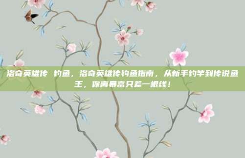 洛奇英雄传 钓鱼,洛奇英雄传钓鱼指南,从新手钓竿到传说鱼王,你离暴富只差一根线!
