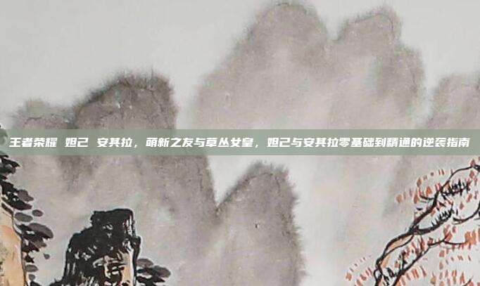 王者荣耀 妲己 安其拉,萌新之友与草丛女皇,妲己与安其拉零基础到精通的逆袭指南