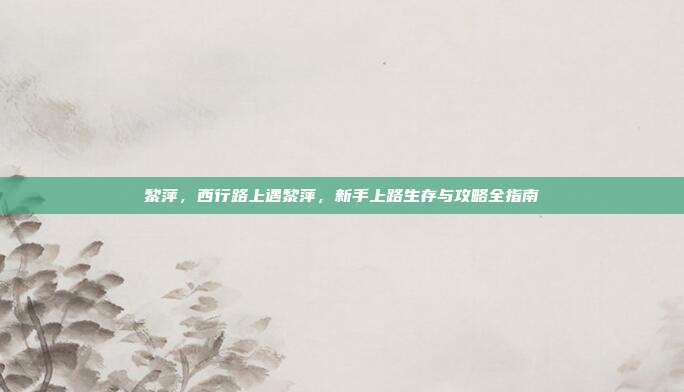 黎萍，西行路上遇黎萍，新手上路生存与攻略全指南