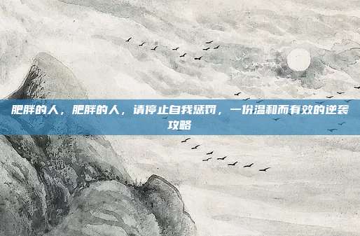 肥胖的人,肥胖的人,请停止自我惩罚,一份温和而有效的逆袭攻略