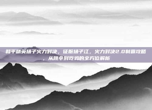 和平精英扬子火力对决，征服扬子江，火力对决2.0制霸攻略，从跳伞到吃鸡的全方位解析