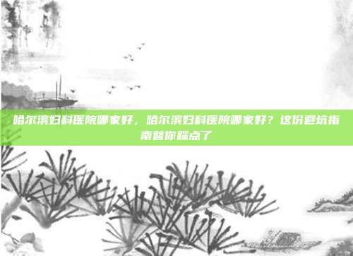 哈尔滨妇科医院哪家好，哈尔滨妇科医院哪家好？这份避坑指南替你踩点了