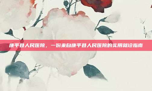 康平县人民医院,一份来自康平县人民医院的实用就诊指南