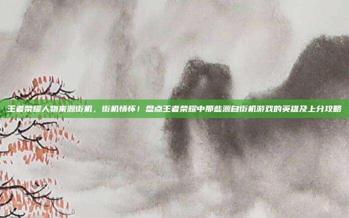 王者荣耀人物来源街机，街机情怀！盘点王者荣耀中那些源自街机游戏的英雄及上分攻略