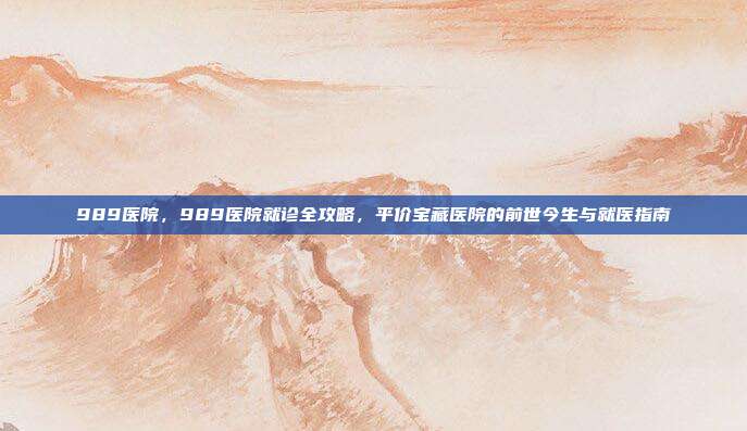 989医院，989医院就诊全攻略，平价宝藏医院的前世今生与就医指南