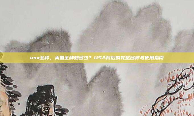 usa全称,美国全称知多少?USA背后的完整名称与使用指南