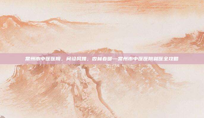 常州市中医医院，问诊风雅，杏林春暖—常州市中医医院就医全攻略