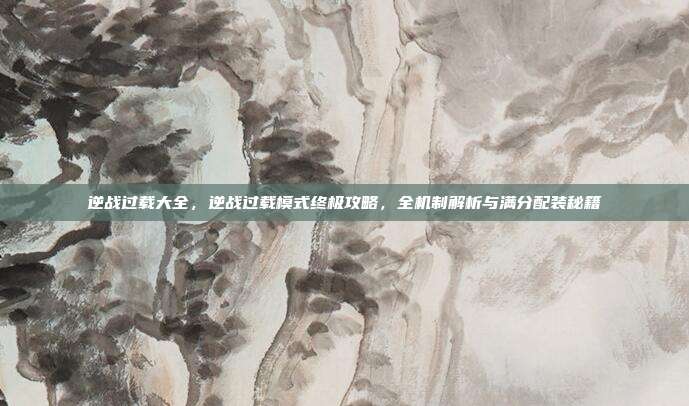 逆战过载大全,逆战过载模式终极攻略,全机制解析与满分配装秘籍