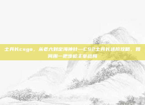 士兵长csgo，从老六到定海神针—CS2士兵长进阶攻略，如何用一把步枪主宰战局