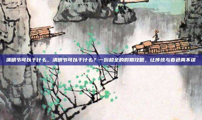 清明节可以干什么,清明节可以干什么?一份超全的假期攻略,让传统与春色两不误