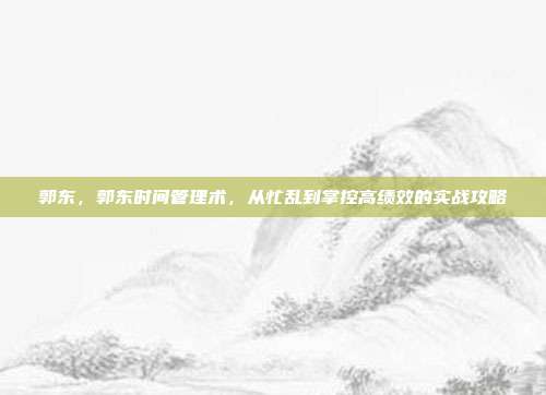 郭东,郭东时间管理术,从忙乱到掌控高绩效的实战攻略