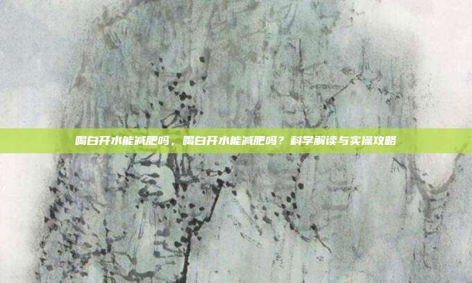 喝白开水能减肥吗，喝白开水能减肥吗？科学解读与实操攻略
