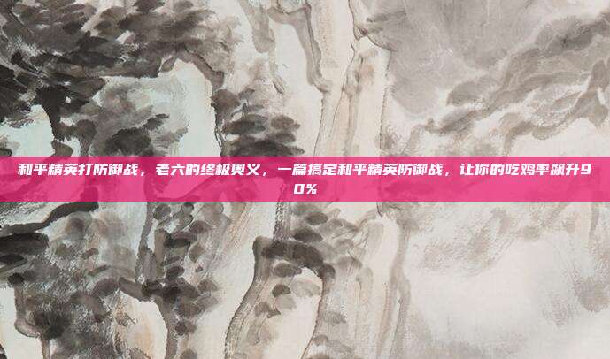 和平精英打防御战，老六的终极奥义，一篇搞定和平精英防御战，让你的吃鸡率飙升90%