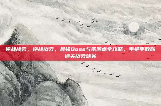 逆战战云,逆战战云,最强Boss与资源点全攻略,手把手教你通关战云峡谷