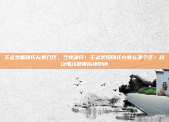 王者荣耀嗨氏在第几区,寻找嗨氏!王者荣耀嗨氏究竟在哪个区?超详细攻略带你找到他