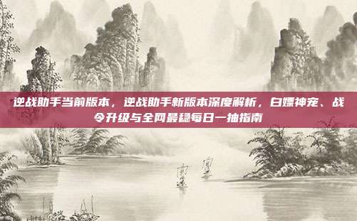 逆战助手当前版本，逆战助手新版本深度解析，白嫖神宠、战令升级与全网最稳每日一抽指南