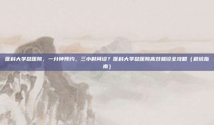 医科大学总医院，一分钟预约，三小时问诊？医科大学总医院高效就诊全攻略（避坑指南）