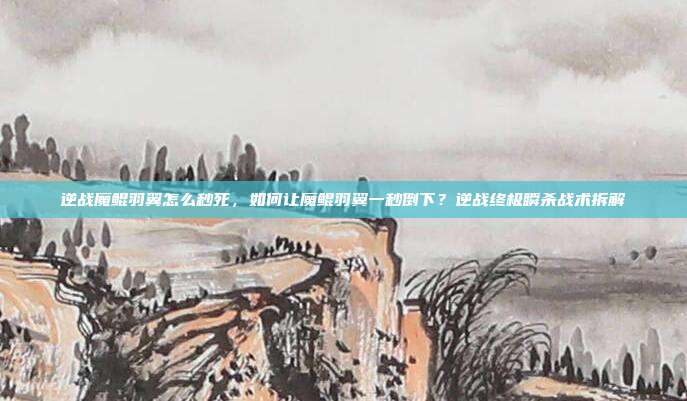 逆战魔鲲羽翼怎么秒死,如何让魔鲲羽翼一秒倒下?逆战终极瞬杀战术拆解