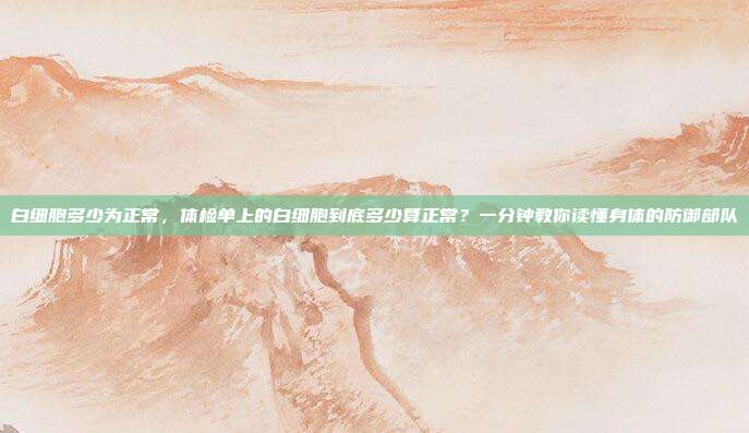 白细胞多少为正常,体检单上的白细胞到底多少算正常?一分钟教你读懂身体的防御部队