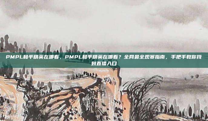 PMPL和平精英在哪看,PMPL和平精英在哪看?全网最全观赛指南,手把手教你找到直播入口