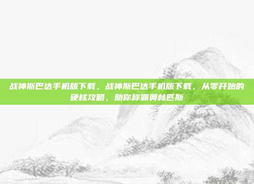 战神斯巴达手机版下载,战神斯巴达手机版下载,从零开始的硬核攻略,助你称霸奥林匹斯
