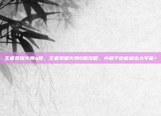 王者荣耀火舞q版,王者荣耀火舞Q版攻略,小扇子也能扇出大宇宙!