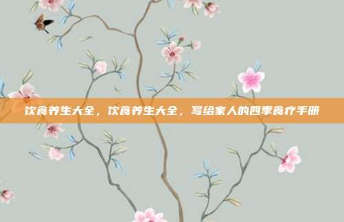 饮食养生大全,饮食养生大全,写给家人的四季食疗手册