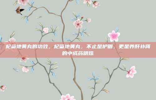 杞菊地黄丸的功效,杞菊地黄丸,不止是护眼,更是养肝补肾的中成药明珠