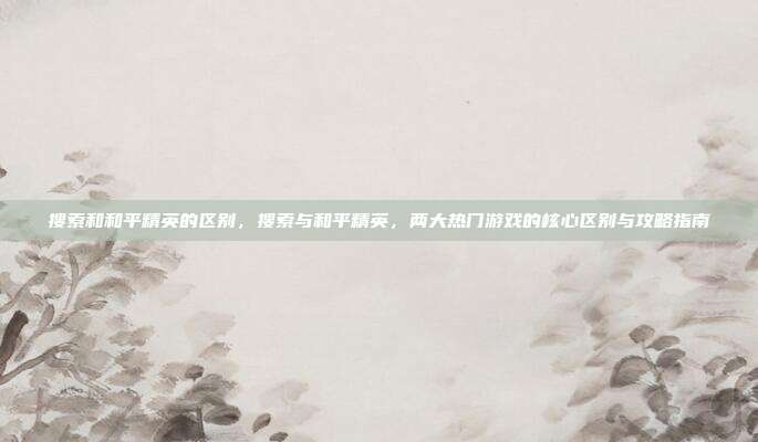 搜索和和平精英的区别，搜索与和平精英，两大热门游戏的核心区别与攻略指南