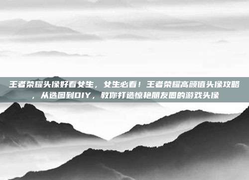 王者荣耀头像好看女生,女生必看!王者荣耀高颜值头像攻略,从选图到DIY,教你打造惊艳朋友圈的游戏头像