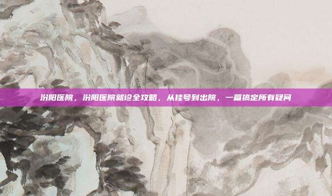 汾阳医院，汾阳医院就诊全攻略，从挂号到出院，一篇搞定所有疑问