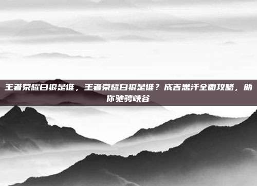 王者荣耀白狼是谁，王者荣耀白狼是谁？成吉思汗全面攻略，助你驰骋峡谷