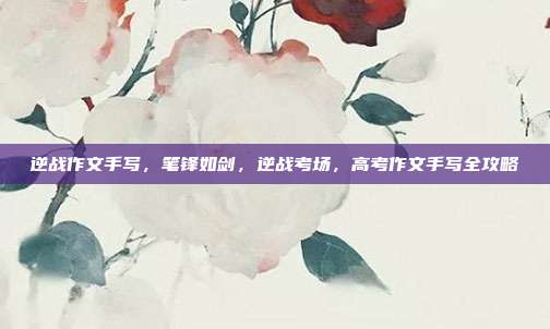 逆战作文手写，笔锋如剑，逆战考场，高考作文手写全攻略