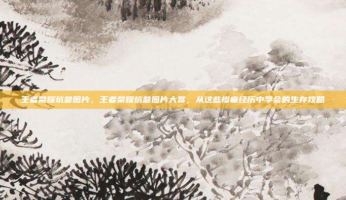 王者荣耀坑爹图片，王者荣耀坑爹图片大赏，从这些惨痛经历中学会的生存攻略