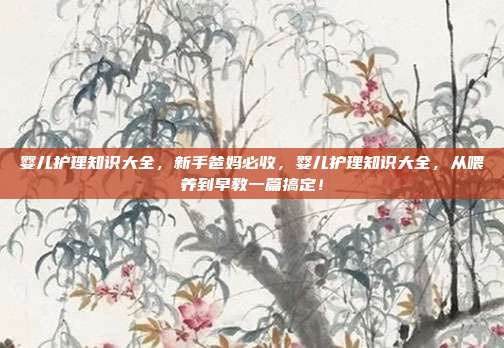 婴儿护理知识大全，新手爸妈必收，婴儿护理知识大全，从喂养到早教一篇搞定！
