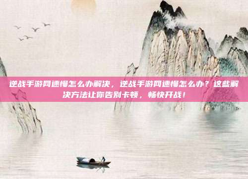逆战手游网速慢怎么办解决，逆战手游网速慢怎么办？这些解决方法让你告别卡顿，畅快开战！