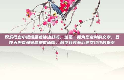 原发性血小板增多症能治好吗，这是一篇为您定制的文章，旨在为患者和家属提供清晰、科学且具有心理支持性的指南