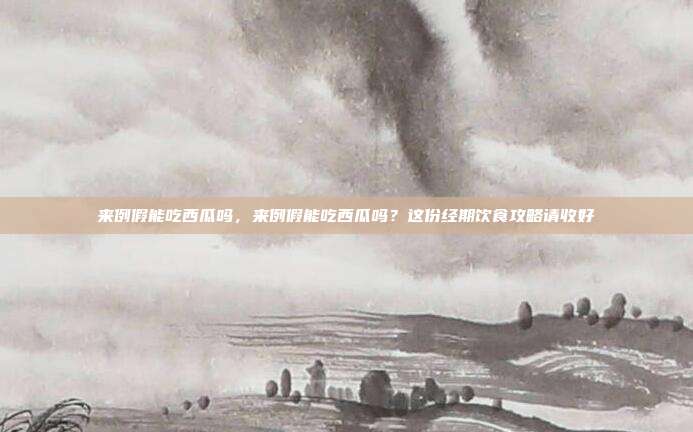 来例假能吃西瓜吗,来例假能吃西瓜吗?这份经期饮食攻略请收好