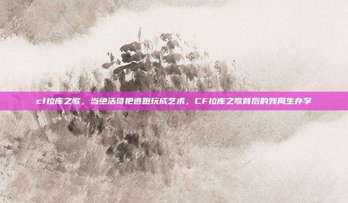 cf拉库之歌,当绝活哥把逃跑玩成艺术,CF拉库之歌背后的残局生存学