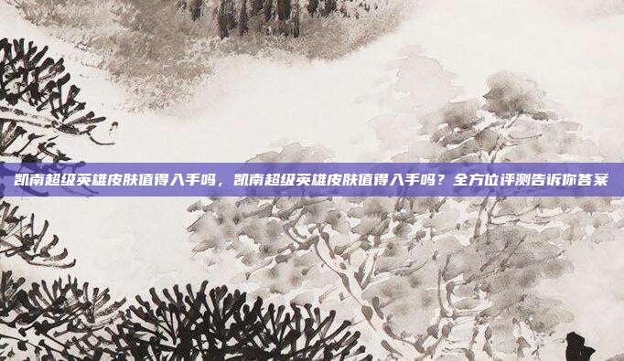 凯南超级英雄皮肤值得入手吗，凯南超级英雄皮肤值得入手吗？全方位评测告诉你答案