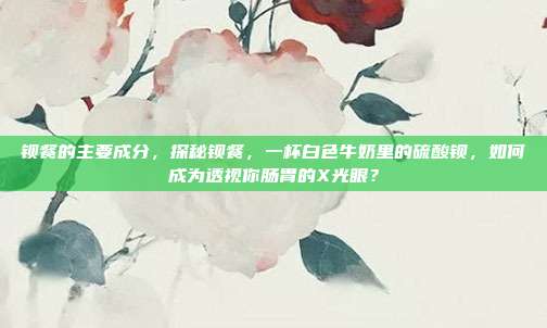 钡餐的主要成分,探秘钡餐,一杯白色牛奶里的硫酸钡,如何成为透视你肠胃的X光眼?