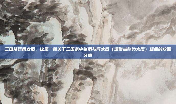 三国杀张角太后，这是一篇关于三国杀中张角与何太后（通常被称为太后）组合的攻略文章