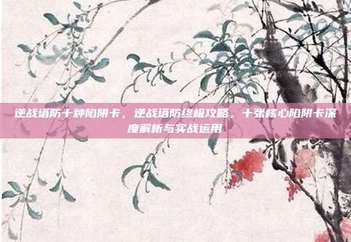逆战塔防十种陷阱卡，逆战塔防终极攻略，十张核心陷阱卡深度解析与实战运用