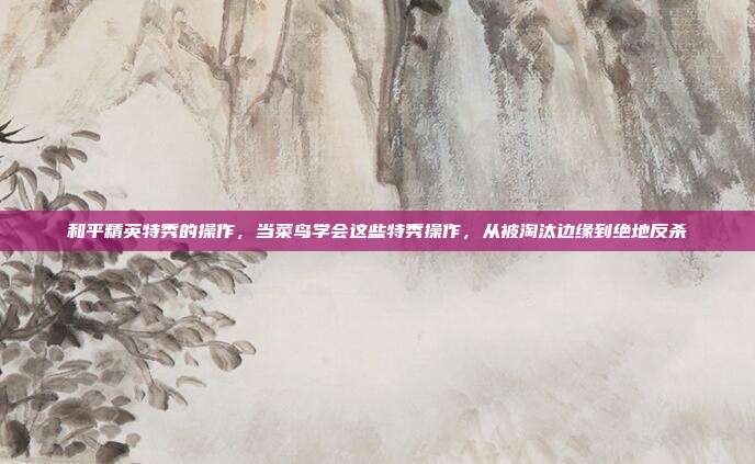和平精英特秀的操作，当菜鸟学会这些特秀操作，从被淘汰边缘到绝地反杀