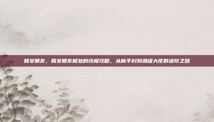 和女朋友,和女朋友相处的终极攻略,从新手村到满级大佬的进阶之路