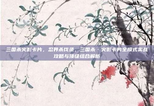 三国杀火影卡片,忍界杀伐录,三国杀·火影卡片全模式实战攻略与顶级组合解析