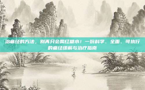 治痛经的方法,别再只会喝红糖水!一份科学、全面、可执行的痛经缓解与治疗指南