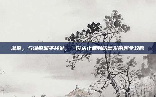 湿疹,与湿疹和平共处,一份从止痒到防复发的超全攻略