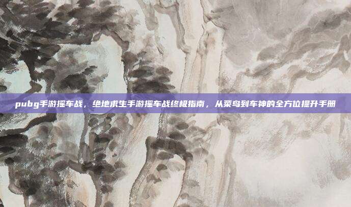 pubg手游摇车战，绝地求生手游摇车战终极指南，从菜鸟到车神的全方位提升手册