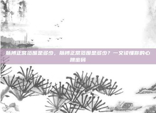 脉搏正常范围是多少,脉搏正常范围是多少?一文读懂你的心跳密码